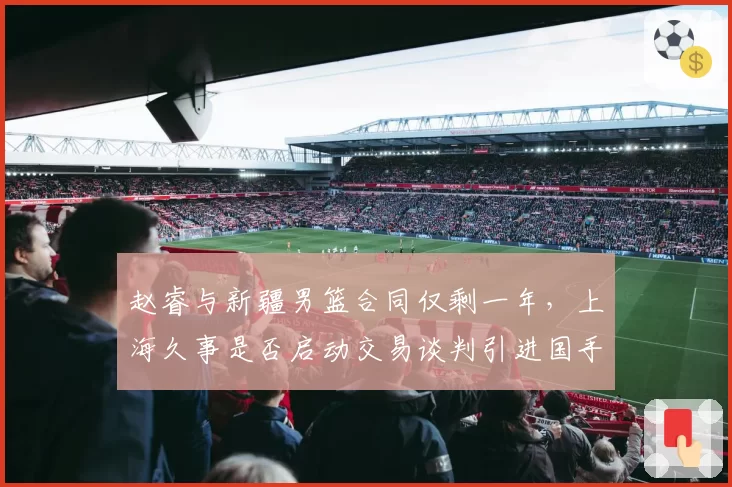 赵睿与新疆男篮合同仅剩一年,上海久事是否启动交易谈判引进国手后卫?