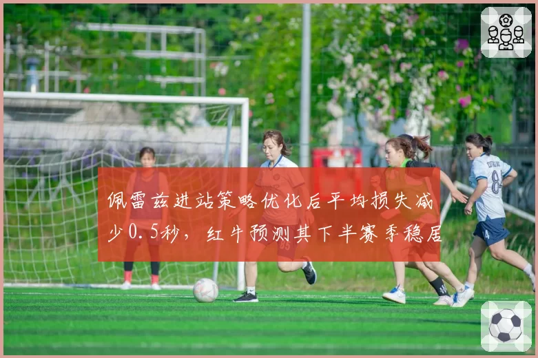 佩雷兹进站策略优化后平均损失减少0.5秒，红牛预测其下半赛季稳居前五