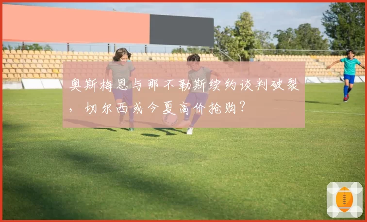 奥斯梅恩与那不勒斯续约谈判破裂，切尔西或今夏高价抢购？
