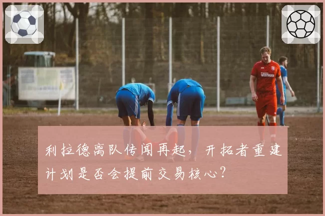 利拉德离队传闻再起，开拓者重建计划是否会提前交易核心？