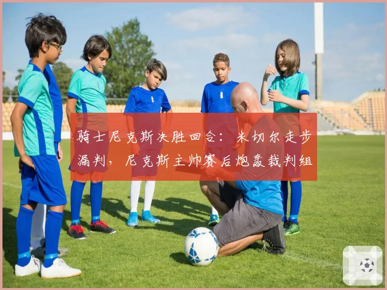 骑士尼克斯决胜回合：米切尔走步漏判，尼克斯主帅赛后炮轰裁判组