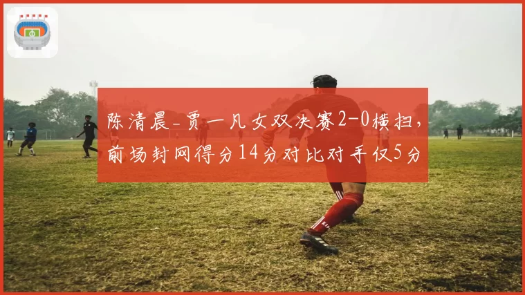 陈清晨_贾一凡女双决赛2-0横扫,前场封网得分14分对比对手仅5分