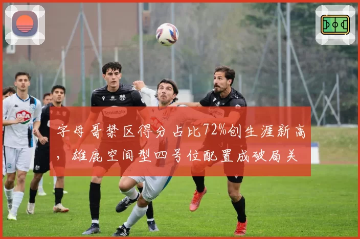字母哥禁区得分占比72%创生涯新高,雄鹿空间型四号位配置成破局关键