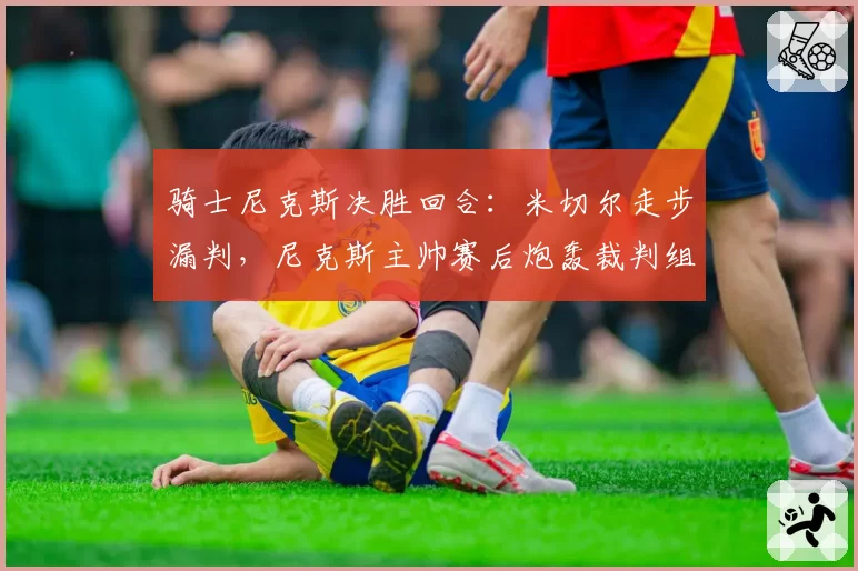 骑士尼克斯决胜回合:米切尔走步漏判,尼克斯主帅赛后炮轰裁判组