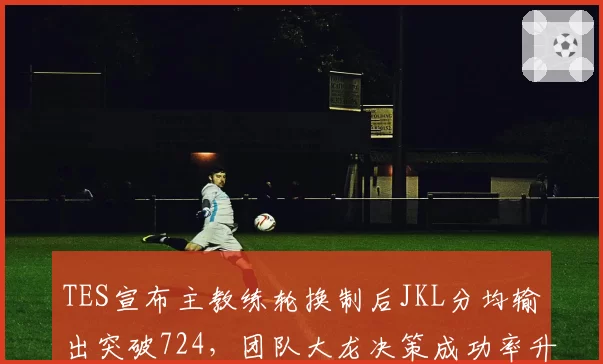 TES宣布主教练轮换制后JKL分均输出突破724,团队大龙决策成功率升至67%创赛季最佳