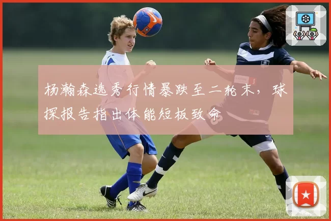 杨瀚森选秀行情暴跌至二轮末，球探报告指出体能短板致命