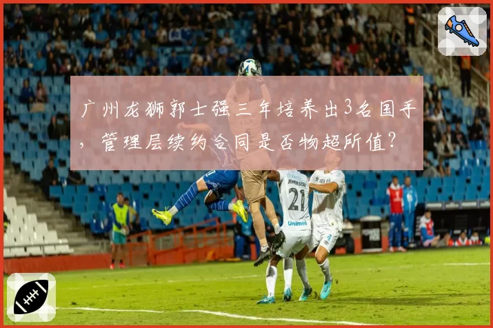 广州龙狮郭士强三年培养出3名国手,管理层续约合同是否物超所值?