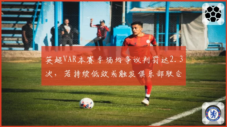 英超VAR本赛季场均争议判罚达2.3次,若持续低效或触发俱乐部联合抗议
