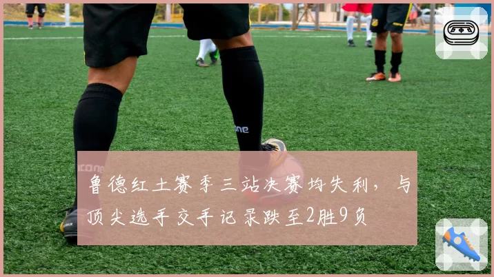 鲁德红土赛季三站决赛均失利，与顶尖选手交手记录跌至2胜9负