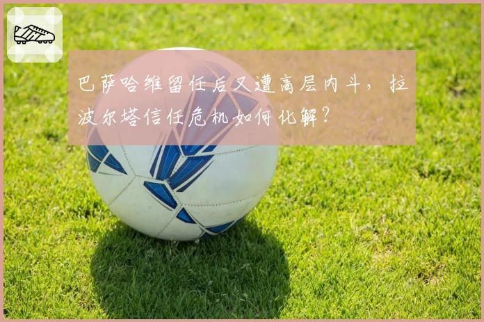 巴萨哈维留任后又遭高层内斗，拉波尔塔信任危机如何化解？