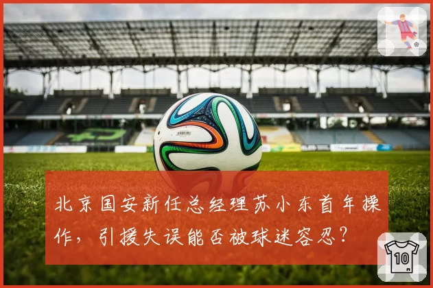 北京国安新任总经理苏小东首年操作，引援失误能否被球迷容忍？