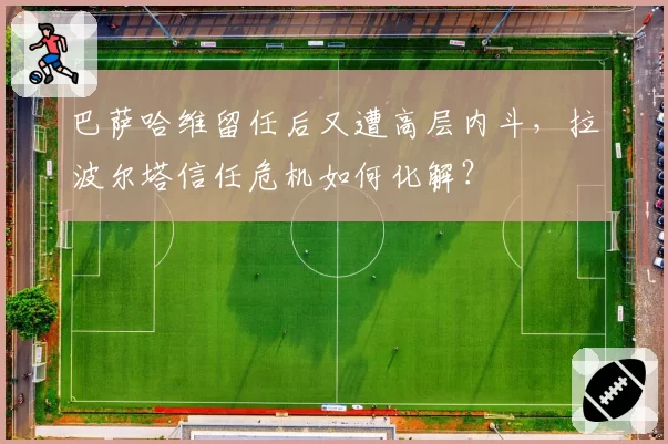 巴萨哈维留任后又遭高层内斗，拉波尔塔信任危机如何化解？