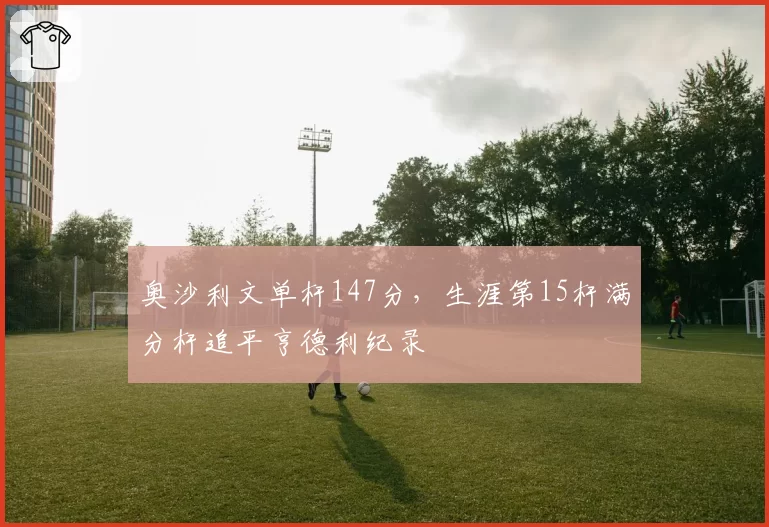 奥沙利文单杆147分，生涯第15杆满分杆追平亨德利纪录