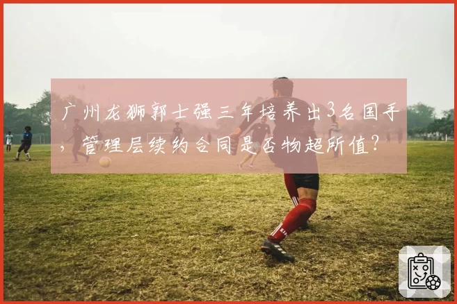 广州龙狮郭士强三年培养出3名国手，管理层续约合同是否物超所值？