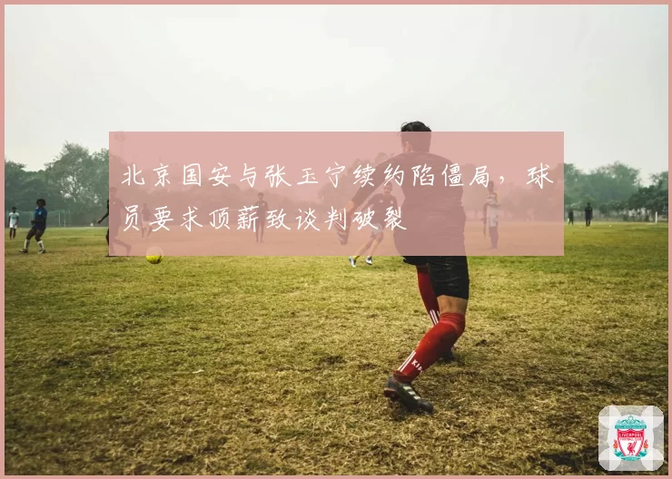 北京国安与张玉宁续约陷僵局，球员要求顶薪致谈判破裂