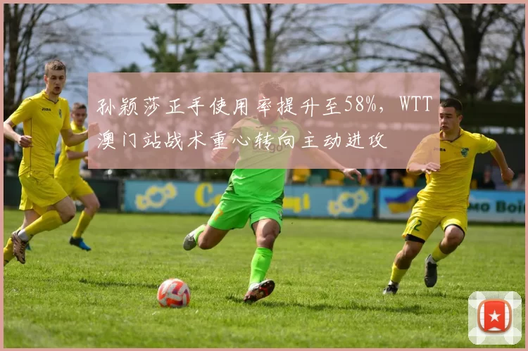 孙颖莎正手使用率提升至58%，WTT澳门站战术重心转向主动进攻