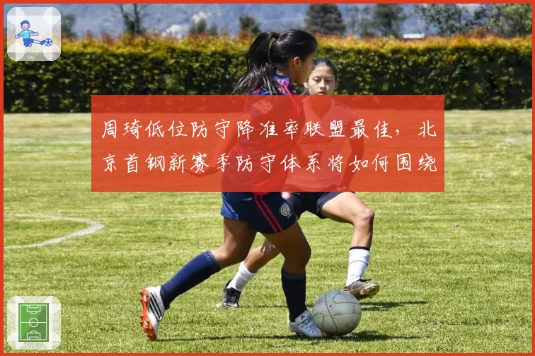 周琦低位防守降准率联盟最佳，北京首钢新赛季防守体系将如何围绕他构建？