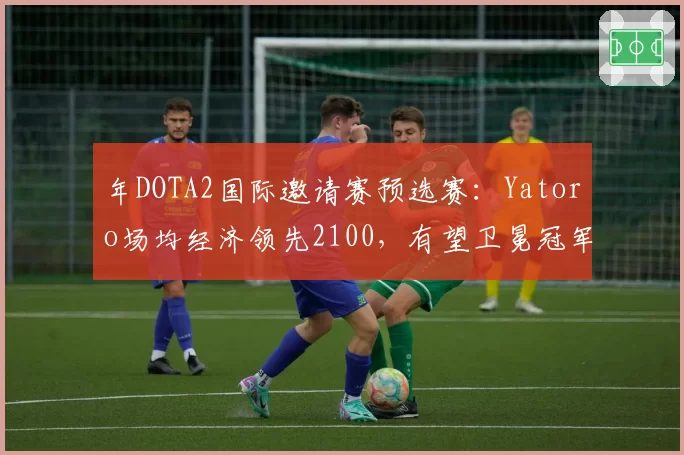 年DOTA2国际邀请赛预选赛：Yatoro场均经济领先2100，有望卫冕冠军