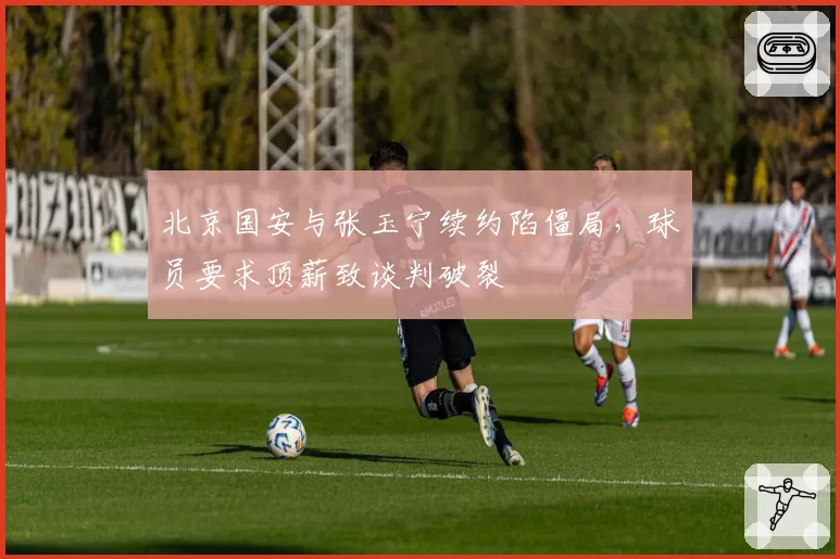 北京国安与张玉宁续约陷僵局，球员要求顶薪致谈判破裂