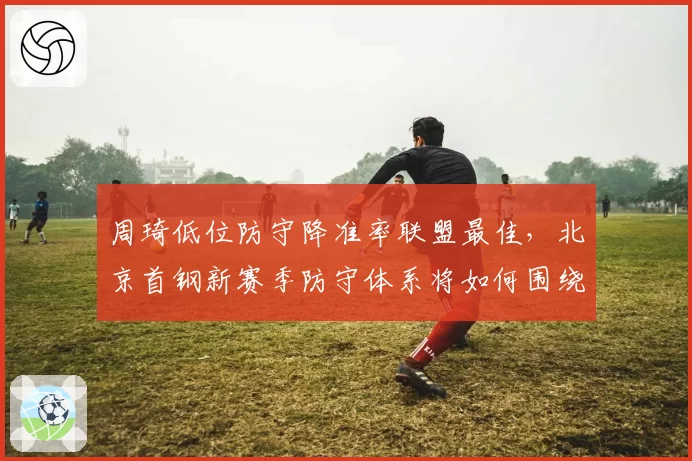 周琦低位防守降准率联盟最佳，北京首钢新赛季防守体系将如何围绕他构建？
