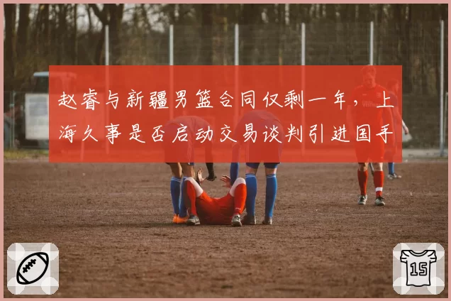 赵睿与新疆男篮合同仅剩一年,上海久事是否启动交易谈判引进国手后卫?