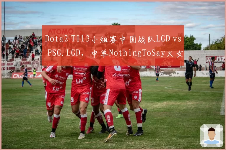 Dota2 TI13小组赛中国战队LGD vs PSG.LGD,中单NothingToSay火女绝活能否突破