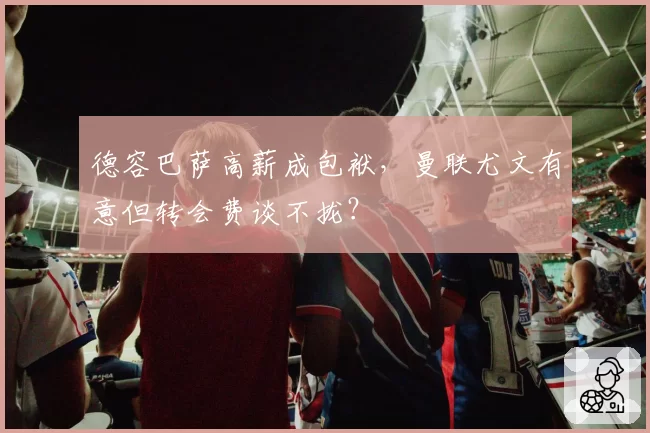 德容巴萨高薪成包袱，曼联尤文有意但转会费谈不拢？