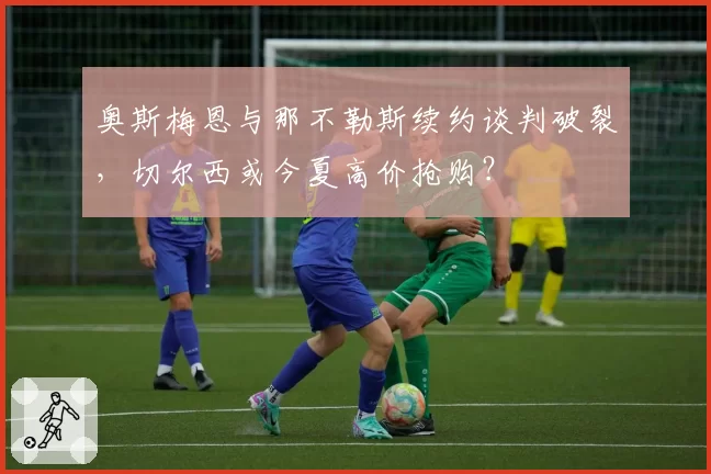 奥斯梅恩与那不勒斯续约谈判破裂，切尔西或今夏高价抢购？