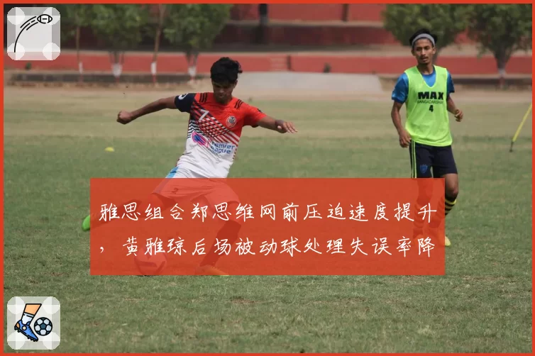 雅思组合郑思维网前压迫速度提升,黄雅琼后场被动球处理失误率降低