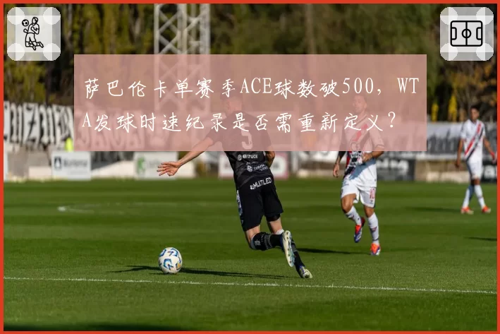 萨巴伦卡单赛季ACE球数破500,WTA发球时速纪录是否需重新定义?