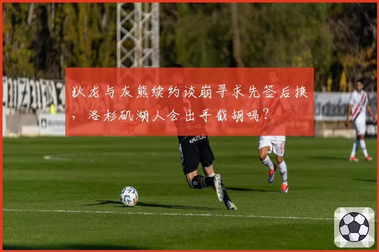 狄龙与灰熊续约谈崩寻求先签后换,洛杉矶湖人会出手截胡吗?